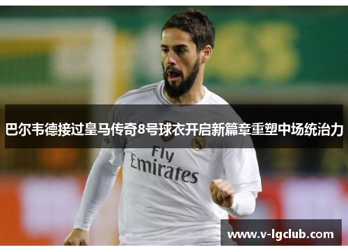 巴尔韦德接过皇马传奇8号球衣开启新篇章重塑中场统治力 巴尔韦德接过皇马传奇8号球衣开启新篇章重塑中场统治力