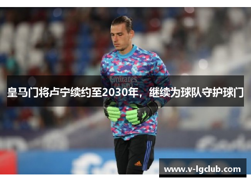 皇马门将卢宁续约至2030年,继续为球队守护球门 皇马门将卢宁续约至2030年,继续为球队守护球门