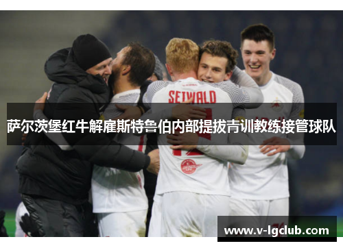 萨尔茨堡红牛解雇斯特鲁伯内部提拔青训教练接管球队 萨尔茨堡红牛解雇斯特鲁伯内部提拔青训教练接管球队