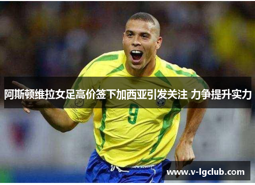 阿斯顿维拉女足高价签下加西亚引发关注 力争提升实力 阿斯顿维拉女足高价签下加西亚引发关注 力争提升实力