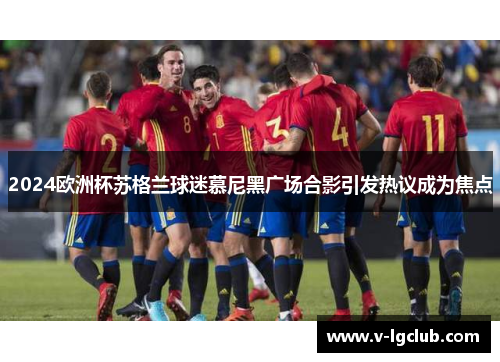 2024欧洲杯苏格兰球迷慕尼黑广场合影引发热议成为焦点 2024欧洲杯苏格兰球迷慕尼黑广场合影引发热议成为焦点