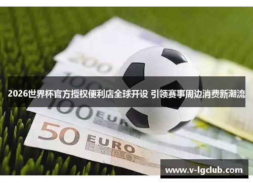 2026世界杯官方授权便利店全球开设 引领赛事周边消费新潮流 2026世界杯官方授权便利店全球开设 引领赛事周边消费新潮流