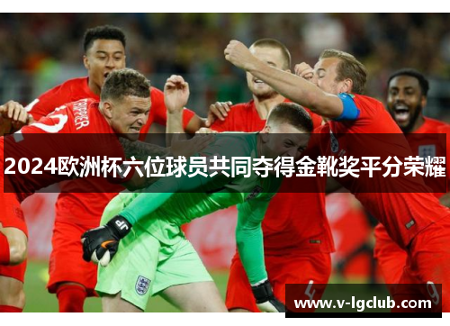 2024欧洲杯六位球员共同夺得金靴奖平分荣耀 2024欧洲杯六位球员共同夺得金靴奖平分荣耀
